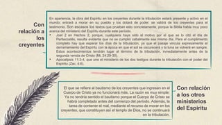 Con
relación a
los
creyentes
Con relación
a los otros
ministerios
del Espíritu
En apariencia, la obra del Espíritu en los creyentes durante la tribulación estará presente y activo en el
mundo; entrará a morar en su pueblo y los dotará de poder; se valdrá de los creyentes para el
testimonio. Son escasos los textos que prueban esto concretamente, porque la Biblia habla muy poco
acerca del ministerio del Espíritu durante este período.
• Joel 2 en Hechos 2, porque, cualquiera haya sido el motivo por el que se lo citó el día de
Pentecostés, resulta evidente que no se cumplió cabalmente ese mismo día. Para el cumplimiento
completo hay que esperar los días de la tribulación, ya que el pasaje vincula expresamente el
derramamiento del Espíritu con la época en que el sol se oscurecerá y la luna se volverá en sangre.
Estos acontecimientos tendrán lugar al término de la tribulación, inmediatamente antes de la
segunda venida de Cristo (Mt. 24:29-30).
• Apocalipsis 11:3-4, que une el ministerio de los dos testigos durante la tribulación con el poder del
Espíritu (Zac. 4:6).
El que se refiere al bautismo de los creyentes que ingresan en el
Cuerpo de Cristo ya no funcionará más. La razón es muy simple:
Ya no tendría sentido el bautismo porque el Cuerpo de Cristo se
habrá completado antes del comienzo del período. Además, la
tarea de contener el mal, mediante el recurso de morar en los
creyentes, que constituyen así el templo de Dios, no se continuará
en la tribulación.
 