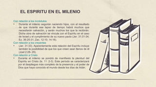 EL ESPIRITU EN EL MILENIO
Con relación a los incrédulos
• Durante el milenio seguirán naciendo hijos, con el resultado
de que durante ese lapso de tiempo habrá muchos que
necesitarán salvación, y serán muchos los que la recibirán.
Dicha obra de salvación se vincula con el Espíritu en el caso
de Israel y el cumplimiento de su nuevo pacto (Jer. 31:31-34;
Ez. 36:25-31; Zac. 12:10; 14:16).
Con relación a los creyentes
• (Jer. 31:33). Aparentemente esta relación del Espíritu incluye
también la posibilidad de que los que creen sean llenos de él
(Joel 2:28- 29).
Con relación a Cristo
• Durante el milenio se pondrá de manifiesto la plenitud del
Espíritu en Cristo (ls. 11 :2-3). Este período se caracterizará
por el despliegue más completo de la presencia y el poder de
Dios que haya conocido el mundo desde los días de Adán.
 
