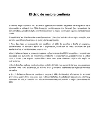 El ciclo de mejora continúa
El ciclo de mejora continua Para establecer y gestionar un sistema de gestión de la seguridad de la
información se utiliza el ciclo PDCA (conocido también como ciclo Deming). Esta metodología ha
demostrado su aplicabilidad y ha permitido establecer la mejora continua en organizaciones de todas
clases.
El modelo PDCA o “Planificar-Hacer-Verificar-Actuar” (Plan-Do-Check-Act, de sus siglas en inglés), nos
permite cuantificar el avance en la mejora de la organización:
• Plan. Esta fase se corresponde con establecer el SGSI. Se planifica y diseña el programa,
sistematizando las políticas a aplicar en la organización, cuáles son los fines a alcanzar y en qué
ayudarán a lograr los objetivos de negocio etc.
• Do. Es la fase en la que se implementa y pone en funcionamiento el SGSI. Las políticas y los controles
escogidos para cumplirlas se implementan mediante recursos técnicos, procedimientos o ambas
cosas a la vez, y se asignan responsables a cada tarea para comenzar a ejecutarlas según las
instrucciones.
• Check. Esta fase es la de monitorización y revisión del SGSI. Hay que controlar que los procesos se
ejecutan como se ha establecido, de manera eficaz y eficiente, alcanzando los objetivos definidos
para ellos.
• Act. Es la fase en la que se mantiene y mejora el SGSI, decidiendo y efectuando las acciones
preventivas y correctivas necesarias para rectificar los fallos, detectados en las auditorías internas y
revisiones del SGSI, o cualquier otra información relevante para permitir la mejora permanente del
SGSI.
 