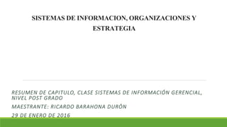 SISTEMASDEINFORMACION,ORGANIZACIONESY
ESTRATEGIA
RESUMEN DE CAPITULO, CLASE SISTEMAS DE INFORMACIÓN GERENCIAL,
NIVEL POST GRADO
MAESTRANTE: RICARDO BARAHONA DURÓN
29 DE ENERO DE 2016
 