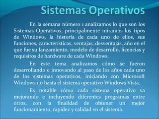 En la semana número 1 analizamos lo que son los
Sistemas Operativos, principalmente miramos los tipos
de Windows, la historia de cada uno de ellos, sus
funciones, características, ventajas, desventajas, año en el
que fue su lanzamiento, modelo de desarrollo, licencias y
requisitos de hardware de cada Windows.
       En este tema analizamos cómo se fueron
desarrollando e innovando al paso de los años cada uno
de los sistemas operativos, iniciando con Microsoft
Windows 1.0 hasta el sistema operativo Windows Vista.
       Es notable cómo cada sistema operativo va
mejorando e incluyendo diferentes programas entre
otros, con la finalidad de obtener un mejor
funcionamiento, rapidez y calidad en el sistema.
 