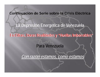 Continuación de Serie sobre la Crisis Eléctrica


   La D
   L Depresión Energética de Venezuela
           ió E     éti d V         l

En Cifras, Duras Realidades y “Huellas Imborrables”
En Cifras, Duras Realidades y “Huellas Imborrables”

                Para Venezuela

      Con razón estamos, como estamos
 