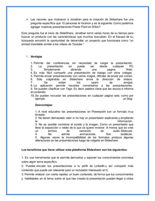  Las razones que motivaron a Jonathan para la creación de Slideshare fue una
pregunta específica que 10 personas le hicieron y es la siguiente: Como podemos
agregar nuestras presentaciones Power Point en Wikis?
Esta pregunta fue el inicio de SlideShare, Jonathan tomó varias horas de su tiempo para
buscar un producto con las características que muchos buscaban. En el fracaso de su
búsqueda encontró la oportunidad de desarrollar un proyecto que funcionara como “un
embed insertable similar a los vídeos de Youtube.”
1. Ventajas
1. Permite dar conferencias sin necesidad de cargar la presentación.
2. La presentación se puede ver desde cualquier PC
3. Simplemente abriendo una pagina Web.
4. Es más fácil compartir una presentación de trabajo con otros colegas.
5. Permite enviar presentaciones con varios megos, difíciles de enviar por correo.
6. Sólo colgándola en Slideshare envía la dirección de enlace.
7. Se evitan los spam de amigos
8. La aplicación permite hacerles comentarios a las presentaciones.
9. Se pueden clasificar con Tags. Es decir palabra clave que las asocia e informa
el contenido.
10.Se pueden incrustar las presentaciones en cualquier página web, como por
ejemplo un blog.
Desventajas:
1. A nivel educativo las presentaciones en Powerpoint son un formato muy
limitado
2. No tienen demasiado valor si no hay un presentador explicando y ampliando
la información.
3. No es posible combinar el sonido y la imagen. Como un presentador que
lleve la exposición o relato de lo que se quiere mostrar. A menos que se cree
un archivo de narración de audio Slidecast.
4. No admite animaciones. Son estáticas.
5. Algunas veces la incompatibilidad de los formatos produce algunas
alteraciones en las presentaciones luego de colgarla en Slideshare.
Los beneficios que tiene utilizar esta plataforma Slideshare son los siguientes:
1. Es una herramienta que te permite demostrar y exponer tus conocimientos concretos
sobre algún tema específico.
2. Puedes vincular tus presentaciones a tu perfil de LinkedIn y así compartir más
contenido que pueda ser relevante para un reclutador interesado en ti.
3. Permite viralizar con cierta rapidez un buen contenido, de forma que tus conocimientos
y habilidades en el tema sobre el que has creado la presentación pueden llegar a oídos
 