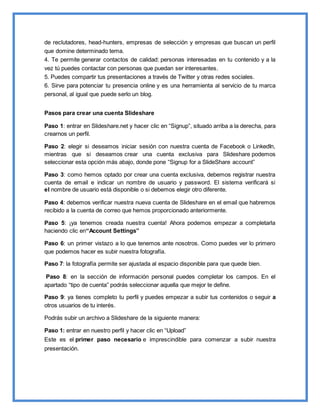 de reclutadores, head-hunters, empresas de selección y empresas que buscan un perfil
que domine determinado tema.
4. Te permite generar contactos de calidad: personas interesadas en tu contenido y a la
vez tú puedes contactar con personas que puedan ser interesantes.
5. Puedes compartir tus presentaciones a través de Twitter y otras redes sociales.
6. Sirve para potenciar tu presencia online y es una herramienta al servicio de tu marca
personal, al igual que puede serlo un blog.
Pasos para crear una cuenta Slideshare
Paso 1: entrar en Slideshare.net y hacer clic en “Signup”, situado arriba a la derecha, para
crearnos un perfil.
Paso 2: elegir si deseamos iniciar sesión con nuestra cuenta de Facebook o LinkedIn,
mientras que si deseamos crear una cuenta exclusiva para Slideshare podemos
seleccionar esta opción más abajo, donde pone “Signup for a SlideShare account”
Paso 3: como hemos optado por crear una cuenta exclusiva, debemos registrar nuestra
cuenta de email e indicar un nombre de usuario y password. El sistema verificará si
el nombre de usuario está disponible o si debemos elegir otro diferente.
Paso 4: debemos verificar nuestra nueva cuenta de Slideshare en el email que habremos
recibido a la cuenta de correo que hemos proporcionado anteriormente.
Paso 5: ¡ya tenemos creada nuestra cuenta! Ahora podemos empezar a completarla
haciendo clic en“Account Settings”
Paso 6: un primer vistazo a lo que tenemos ante nosotros. Como puedes ver lo primero
que podemos hacer es subir nuestra fotografía.
Paso 7: la fotografía permite ser ajustada al espacio disponible para que quede bien.
Paso 8: en la sección de información personal puedes completar los campos. En el
apartado “tipo de cuenta” podrás seleccionar aquella que mejor te define.
Paso 9: ya tienes completo tu perfil y puedes empezar a subir tus contenidos o seguir a
otros usuarios de tu interés.
Podrás subir un archivo a Slideshare de la siguiente manera:
Paso 1: entrar en nuestro perfil y hacer clic en “Upload”
Este es el primer paso necesario e imprescindible para comenzar a subir nuestra
presentación.
 