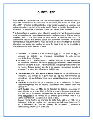 SLIDESHARE
SLIDESHARE: Es un sitio web que sirve a los usuarios para subir y compartir en público o
en privado presentaciones de diapositivas en PowerPoint, documentos de Word, Open
Office, PDF, Portafolios. SlideShare también proporciona a los usuarios la capacidad para
evaluar, comentar, y compartir el contenido subido. Es uno de los sitios del mundo para la
enseñanza y el aprendizaje en línea y es muy útil para hacer trabajos escolares.
A nivel pedagógico se usa como apoyo educativo para elevar el nivel de conocimientos ya
que el alumno interactúa con su docente y cuenta con diverso material didáctico en texto,
imágenes, audio o una combinación de éstas formas. A través de este medio de
comunicación resulta más sencillo contar con contenidos educativos actualizados
permitiendo que el educando asimile mejor las formas del conocimiento por las diferentes
alternativas que posee para explicar un tema. De igual forma se ha fomentado la
educación a distancia con las aulas virtuales
 SlideShare fue lanzado el 4 de octubre de 2006. El 4 de mayo de 2012 fue
adquirida por LinkedIn. Los principales competidores de este servicio
son Scribd, Issuu y Docstoc.
 En febrero de 2011 SlideShare añadió una función llamada Zipcasts. Zipcasts es
un sistema de conferencia a través de web social que permite a los presentadores
transmitir una señal de audio / vídeo mientras se conduce la presentación a través
de Internet. Zipcasts también permite a los usuarios comunicarse durante la
presentación a través de una función de chat integrada.
 Jonathan Booutelle, Amit Ranjan y Rashmi Sinha son los tres fundadores de
Slideshare, Está incluido en el quinto lugar del Top 100 de herramientas de
aprendizaje y es uno de los servicios con el que Whitehouse.gov firmó acuerdos
de uso.
 Jonathan estudió Ciencias de la computación en la Universidad de Brown,
desarrolló la primera idea del proyecto y actualmente forma parte de SlideShare
como CTO.
 Amit Ranjan Tiene un MBA de la Facultad de Estudios superiores en
Administración de la Universidad de Delhi y un grado en Ingeniería mecánica en
REC/NIT, Jaipur. Es ingeniero y emprendedor, en 2006 empezó a publicar en su
blog Webyantra que se convirtió en un referente para informar sobre lo que
acontecía en Internet y uno de los más leídos en India.
 Rashmi Sinha Rashmi es originaria de Delhi, India, obtuvo un PhD. en la
Universidad de Brown y trabajó como investigadora en la Escuela de información
en la Universidad de California, Berkeley. Es emprendedora, diseñadora,
cofundadora y actual CEO de SlideShare.
 