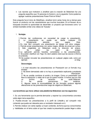  Las razones que motivaron a Jonathan para la creación de Slideshare fue una
pregunta específica que 10 personas le hicieron y es la siguiente: Como podemos
agregar nuestras presentaciones Power Point en Wikis?
Esta pregunta fue el inicio de SlideShare, Jonathan tomó varias horas de su tiempo para
buscar un producto con las características que muchos buscaban. En el fracaso de su
búsqueda encontró la oportunidad de desarrollar un proyecto que funcionara como “un
embed insertable similar a los vídeos de Youtube.”
1. Ventajas
1. Permite dar conferencias sin necesidad de cargar la presentación.
2. La presentación se puede ver desde cualquier PC
3. Simplemente abriendo una pagina Web.
4. Es más fácil compartir una presentación de trabajo con otros colegas.
5. Permite enviar presentaciones con varios megos, difíciles de enviar por correo.
6. Sólo colgándola en Slideshare envía la dirección de enlace.
7. Se evitan los spam de amigos
8. La aplicación permite hacerles comentarios a las presentaciones.
9. Se pueden clasificar con Tags. Es decir palabra clave que las asocia e informa
el contenido.
10.Se pueden incrustar las presentaciones en cualquier página web, como por
ejemplo un blog.
Desventajas:
1. A nivel educativo las presentaciones en Powerpoint son un formato muy
limitado
2. No tienen demasiado valor si no hay un presentador explicando y ampliando
la información.
3. No es posible combinar el sonido y la imagen. Como un presentador que
lleve la exposición o relato de lo que se quiere mostrar. A menos que se cree
un archivo de narración de audio Slidecast.
4. No admite animaciones. Son estáticas.
5. Algunas veces la incompatibilidad de los formatos produce algunas
alteraciones en las presentaciones luego de colgarla en Slideshare.
Los beneficios que tiene utilizar esta plataforma Slideshare son los siguientes:
1. Es una herramienta que te permite demostrar y exponer tus conocimientos concretos
sobre algún tema específico.
2. Puedes vincular tus presentaciones a tu perfil de LinkedIn y así compartir más
contenido que pueda ser relevante para un reclutador interesado en ti.
3. Permite viralizar con cierta rapidez un buen contenido, de forma que tus conocimientos
y habilidades en el tema sobre el que has creado la presentación pueden llegar a oídos
 