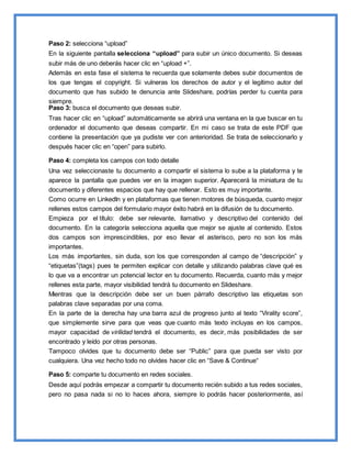 Paso 2: selecciona “upload”
En la siguiente pantalla selecciona “upload” para subir un único documento. Si deseas
subir más de uno deberás hacer clic en “upload +”.
Además en esta fase el sistema te recuerda que solamente debes subir documentos de
los que tengas el copyright. Si vulneras los derechos de autor y el legítimo autor del
documento que has subido te denuncia ante Slideshare, podrías perder tu cuenta para
siempre.
Paso 3: busca el documento que deseas subir.
Tras hacer clic en “upload” automáticamente se abrirá una ventana en la que buscar en tu
ordenador el documento que deseas compartir. En mi caso se trata de este PDF que
contiene la presentación que ya pudiste ver con anterioridad. Se trata de seleccionarlo y
después hacer clic en “open” para subirlo.
Paso 4: completa los campos con todo detalle
Una vez seleccionaste tu documento a compartir el sistema lo sube a la plataforma y te
aparece la pantalla que puedes ver en la imagen superior. Aparecerá la miniatura de tu
documento y diferentes espacios que hay que rellenar. Esto es muy importante.
Como ocurre en LinkedIn y en plataformas que tienen motores de búsqueda, cuanto mejor
rellenes estos campos del formulario mayor éxito habrá en la difusión de tu documento.
Empieza por el título: debe ser relevante, llamativo y descriptivo del contenido del
documento. En la categoría selecciona aquella que mejor se ajuste al contenido. Estos
dos campos son imprescindibles, por eso llevar el asterisco, pero no son los más
importantes.
Los más importantes, sin duda, son los que corresponden al campo de “descripción” y
“etiquetas”(tags) pues te permiten explicar con detalle y utilizando palabras clave qué es
lo que va a encontrar un potencial lector en tu documento. Recuerda, cuanto más y mejor
rellenes esta parte, mayor visibilidad tendrá tu documento en Slideshare.
Mientras que la descripción debe ser un buen párrafo descriptivo las etiquetas son
palabras clave separadas por una coma.
En la parte de la derecha hay una barra azul de progreso junto al texto “Virality score”,
que simplemente sirve para que veas que cuanto más texto incluyas en los campos,
mayor capacidad de virilidad tendrá el documento, es decir, más posibilidades de ser
encontrado y leído por otras personas.
Tampoco olvides que tu documento debe ser “Public” para que pueda ser visto por
cualquiera. Una vez hecho todo no olvides hacer clic en “Save & Continue“
Paso 5: comparte tu documento en redes sociales.
Desde aquí podrás empezar a compartir tu documento recién subido a tus redes sociales,
pero no pasa nada si no lo haces ahora, siempre lo podrás hacer posteriormente, así
 