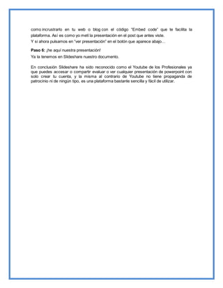como incrustrarlo en tu web o blog con el código “Embed code” que te facilita la
plataforma. Así es como yo metí la presentación en el post que antes viste.
Y si ahora pulsamos en “ver presentación” en el botón que aparece abajo…
Paso 6: ¡he aquí nuestra presentación!
Ya la tenemos en Slideshare nuestro documento.
En conclusión Slideshare ha sido reconocido como el Youtube de los Profesionales ya
que puedes accesar o compartir evaluar o ver cualquier presentación de powerpoint con
solo crear tu cuenta, y la misma al contrario de Youtube no tiene propaganda de
patrocinio ni de ningún tipo, es una plataforma bastante sencilla y fácil de utilizar.
 