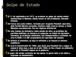 Golpe de Estado
El 11 de septiembre de 1973, se produce un golpe de estado donde

bombardean la Moneda, donde muer e el ahí pr esidente, Salvador
A llende.
Se for ma una junta militar , for mada por : A ugusto Pinochet (ejercito),
José Toribio Mer ino (ar mada), Gustavo Leigh (fuer za aérea), y Cesar
Mendoza (car abineros). Fue un régimen dictator ial.
En este tiempo de dictadur a, hubo estado de sitio, se prohíben los
partidos políticos, se clausur a el congr eso, se violan los der echos
humanos, se producen asesinatos, hay desapar ecidos y ex iliados. Se
crea la DINA y la CNI (or ganismos de repr esión del estado).
Se afianza la economía, se baja la inflación y se impuso el sistema
neoliber al.
Se cr eo la Constitución de 1980, que decía que Pinochet iba a seguir al
menos 8 años mas, y que en el año 1988, se iba a hacer un plebiscito
para ver si Pinochet seguía en el gobier no.
A pesar del miedo existente en esa epoca, la gente salio a las calles a
expr esar su descontento.

 