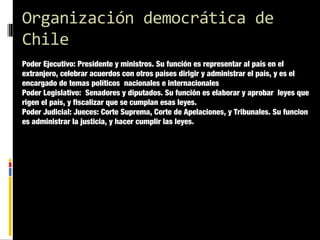 Organización democrática de
Chile
Poder Ejecutivo: Presidente y ministros. Su función es representar al país en el
extranjero, celebrar acuerdos con otros países dirigir y administrar el país, y es el
encargado de temas políticos nacionales e internacionales
Poder Legislativo: Senadores y diputados. Su función es elaborar y aprobar leyes que
rigen el país, y fiscalizar que se cumplan esas leyes.
Poder Judicial: Jueces: Corte Suprema, Corte de Apelaciones, y Tribunales. Su funcion
es administrar la justicia, y hacer cumplir las leyes.

 