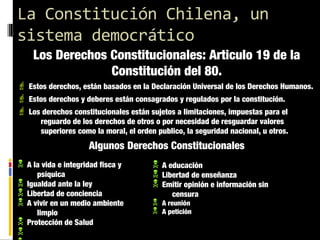 La Constitución Chilena, un
sistema democrático
Los Derechos Constitucionales: Articulo 19 de la
Constitución del 80.

 Estos derechos, están basados en la Declaración Universal de los Derechos Humanos.
 Estos derechos y deberes están consagrados y regulados por la constitución.
 Los derechos constitucionales están sujetos a limitaciones, impuestas para el
reguardo de los derechos de otros o por necesidad de resguardar valores
superiores como la moral, el orden publico, la seguridad nacional, u otros.

Algunos Derechos Constitucionales
N
N
N
N
N
N

A la vida e integridad fisca y
psíquica
Igualdad ante la ley
Libertad de conciencia
A vivir en un medio ambiente
limpio
Protección de Salud

N
N
N
N
N

A educación
Libertad de enseñanza
Emitir opinión e información sin
censura
A reunión
A petición

 