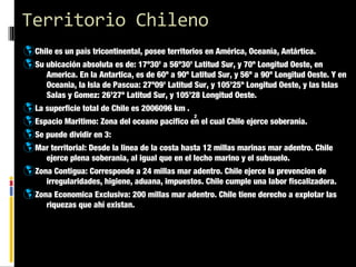 Territorio Chileno
þ Chile es un país tricontinental, posee territorios en América, Oceanía, Antártica.
þ Su ubicación absoluta es de: 17º30’ a 56º30’ Latitud Sur, y 70º Longitud Oeste, en

America. En la Antartica, es de 60º a 90º Latitud Sur, y 56º a 90º Longitud Oeste. Y en
Oceania, la Isla de Pascua: 27º09’ Latitud Sur, y 105’25º Longitud Oeste, y las Islas
Salas y Gomez: 26’27º Latitud Sur, y 105’28 Longitud Oeste.

þ La superficie total de Chile es 2006096 km .
2
þ Espacio Maritimo: Zona del oceano pacifico en el cual Chile ejerce soberanía.
þ Se puede dividir en 3:
þ Mar territorial: Desde la linea de la costa hasta 12 millas marinas mar adentro. Chile
ejerce plena soberania, al igual que en el lecho marino y el subsuelo.

þ Zona Contigua: Corresponde a 24 millas mar adentro. Chile ejerce la prevencion de

irregularidades, higiene, aduana, impuestos. Chile cumple una labor fiscalizadora.

þ Zona Economica Exclusiva: 200 millas mar adentro. Chile tiene derecho a explotar las
riquezas que ahí existan.

 