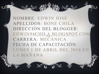 NOMBRE: EDWIN JOSÉ
APELLIDOS: BONE CHILA
DIRECCIÓN DEL BLOGGER:
EDWIN94CHILA.BLOGSPOT.COM
CARRERA: MECÁNICA
FECHA DE CAPACITACIÓN:
LUNES 1 DE ABRIL DEL 2014 EN
LA MAÑANA
 