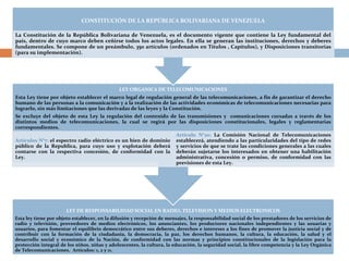 CONSTITUCIÓN DE LA REPÚBLICA BOLIVARIANA DE VENEZUELA 
La Constitución de la República Bolivariana de Venezuela, es el documento vigente que contiene la Ley fundamental del 
país, dentro de cuyo marco deben ceñirse todos los actos legales. En ella se generan las instituciones, derechos y deberes 
fundamentales. Se compone de un preámbulo, 350 artículos (ordenados en Títulos , Capítulos), y Disposiciones transitorias 
(para su implementación). 
LEY ORGANICA DE TELECOMUNICACIONES 
Esta Ley tiene por objeto establecer el marco legal de regulación general de las telecomunicaciones, a fin de garantizar el derecho 
humano de las personas a la comunicación y a la realización de las actividades económicas de telecomunicaciones necesarias para 
lograrlo, sin más limitaciones que las derivadas de las leyes y la Constitución. 
Se excluye del objeto de esta Ley la regulación del contenido de las transmisiones y comunicaciones cursadas a través de los 
distintos medios de telecomunicaciones, la cual se regirá por las disposiciones constitucionales, legales y reglamentarias 
correspondientes. 
Artículos N°7: el espectro radio eléctrico es un bien de dominio 
público de la Republica, para cuyo uso y explotación deberá 
contarse con la respectiva concesión, de conformidad con la 
Ley. 
Articulo N°20: La Comisión Nacional de Telecomunicaciones 
establecerá, atendiendo a las particularidades del tipo de redes 
y servicios de que se trate las condiciones generales a las cuales 
deberán sujetarse los interesados en obtener una habilitación 
administrativa, concesión o permiso, de conformidad con las 
previsiones de esta Ley. 
LEY DE RESPONSABILIDAD SOCIAL EN RADIO, TELEVISION Y MEDIOS ELECTRONICOS 
Esta ley tiene por objeto establecer, en la difusión y recepción de mensajes, la responsabilidad social de los prestadores de los servicios de 
radio y televisión, proveedores de medios electrónicos, los anunciantes, los productores nacionales independientes y las usuarias y 
usuarios, para fomentar el equilibrio democrático entre sus deberes, derechos e intereses a los fines de promover la justicia social y de 
contribuir con la formación de la ciudadanía, la democracia, la paz, los derechos humanos, la cultura, la educación, la salud y el 
desarrollo social y económico de la Nación, de conformidad con las normas y principios constitucionales de la legislación para la 
protección integral de los niños, niñas y adolescentes, la cultura, la educación, la seguridad social, la libre competencia y la Ley Orgánica 
de Telecomunicaciones. Artículos: 1, 2 y 11. 
