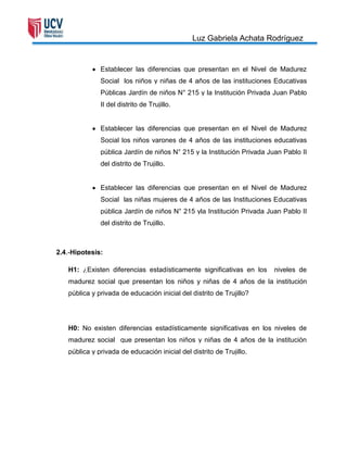 Luz Gabriela Achata Rodríguez


              Establecer las diferencias que presentan en el Nivel de Madurez
              Social los niños y niñas de 4 años de las instituciones Educativas
              Públicas Jardín de niños N° 215 y la Institución Privada Juan Pablo
              II del distrito de Trujillo.


              Establecer las diferencias que presentan en el Nivel de Madurez
              Social los niños varones de 4 años de las instituciones educativas
              pública Jardín de niños N° 215 y la Institución Privada Juan Pablo II
              del distrito de Trujillo.


              Establecer las diferencias que presentan en el Nivel de Madurez
              Social las niñas mujeres de 4 años de las Instituciones Educativas
              pública Jardín de niños N° 215 yla Institución Privada Juan Pablo II
              del distrito de Trujillo.



2.4.-Hipotesis:

   H1: ¿Existen diferencias estadísticamente significativas en los      niveles de
   madurez social que presentan los niños y niñas de 4 años de la institución
   pública y privada de educación inicial del distrito de Trujillo?




   H0: No existen diferencias estadísticamente significativas en los niveles de
   madurez social que presentan los niños y niñas de 4 años de la institución
   pública y privada de educación inicial del distrito de Trujillo.
 