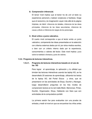 B. Comprensión inferencial.
El tercer nivel implica que el lector ha de unir al texto su
experiencia personal y realizar conjeturas e hipótesis. Exige
que el raciocinio y la imaginación vayan más allá de la página
impresa, es decir: inferencia de detalles, inferencia de las ideas
principales, inferencia de las ideas secundarias, inferencia de
causa y efecto e inferencia de rasgos de los personajes.
C. Nivel crítico o juicio valorativo.
El cuarto nivel corresponde a que el lector emita un juicio
valorativo, comparando las ideas presentadas en la selección
con criterios externos dados por él, por otros medios escritos,
o bien con un criterio interno dado por la experiencia,
conocimientos o valores del lector. Este nivel implica: juicio
sobre la realidad o fantasía y juicio de valores.
1.5.2. Programa de lecturas interactivas.
1.5.2.1. Programa de lecturas interactivas basado en el uso de
las XO
Para lograr el aprendizaje, la aplicación y la utilidad que
brindan las lecturas interactivas usando las laptop XO, se ha
desarrollado 20 sesiones de aprendizaje, utilizando los textos
de la laptop XO, del Portal Educa y otros, que se
presentaron en las actividades de Etoys, Escribir y Navegar,
luego desarrollaron preguntas en los tres niveles de
comprensión lectora en la red malla Mesh, Memorizar, Pintar,
Escribir, Organizador, Etoys, Hablando con Sara que son
actividades de la computadora portátil.
La primera sesión fue para evaluarles con una prueba de
entrada y medir el nivel en que se encuentran los niños antes
 