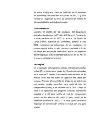 de aplicar el programa, luego se desarrolló las 20 sesiones
de aprendizaje utilizando las actividades de las XO y para
verificar si mejoraron su nivel de comprensión lectora, la
última actividad se aplicó el post prueba.
Fundamentación.
Mediante el análisis de los resultados del diagnóstico
aplicado a los alumnos del V ciclo de Educación Primaria de
la Institución Educativa N° 17223 – La Pirca, del Distrito de
Lonya Grande, Provincia de Utcubamba, durante el año
2012, verificamos las deficiencias de los estudiantes en
comprensión de textos, por ello creímos conveniente a fin de
solucionar las dificultades detectadas, aplicar un programa
de estrategias de lecturas interactivas basados en las XO, en
el proceso del tratamiento lector.
Estrategias.
En la ejecución del programa lecturas interactivas basados
en las XO, se desarrolla a través de 20 sesiones ejecutadas
en el lapso de 2 meses. Cada sesión tiene duración de 90
minutos cada una, los cuales se ejecutan tres veces por
semana. Al iniciar el desarrollo del programa se aplicó una
pret prueba (prueba específica para medir el nivel de
comprensión lectora) a los alumnos de V Ciclo. Luego se
pasó a la aplicación del programa Lecturas Interactivas
basados en la XO para mejorar el nivel de comprensión
lectora en los alumnos de quinto y sexto grado de la
Institución Educativa N° 17223 – La Pirca y para verificar si
mejoraron en comprensión lectora se evaluó con una post
prueba.
 