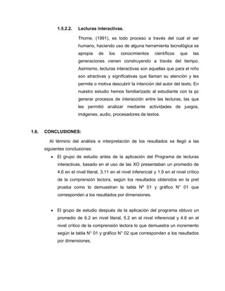 1.5.2.2. Lecturas interactivas.
Thome, (1991), es todo proceso a través del cual el ser
humano, haciendo uso de alguna herramienta tecnológica se
apropia de los conocimientos científicos que las
generaciones vienen construyendo a través del tiempo.
Asimismo, lecturas interactivas son aquellas que para el niño
son atractivas y significativas que llaman su atención y les
permite o motiva descubrir la intención del autor del texto. En
nuestro estudio hemos familiarizado al estudiante con la pc
generar procesos de interacción entre las lecturas, las que
les permitió analizar mediante actividades de juegos,
imágenes, audio, procesadores de textos.
1.6. CONCLUSIONES:
Al término del análisis e interpretación de los resultados se llegó a las
siguientes conclusiones:
 El grupo de estudio antes de la aplicación del Programa de lecturas
interactivas, basado en el uso de las XO presentaban un promedio de
4.6 en el nivel literal, 3.11 en el nivel inferencial y 1.9 en el nivel crítico
de la comprensión lectora, según los resultados obtenidos en la pret
prueba como lo demuestran la tabla Nº 01 y gráfico N° 01 que
corresponden a los resultados por dimensiones.
 El grupo de estudio después de la aplicación del programa obtuvo un
promedio de 6.2 en nivel literal, 5.2 en el nivel inferencial y 4.8 en el
nivel crítico de la comprensión lectora lo que demuestra un incremento
según la tabla N° 01 y gráfico N° 02 que corresponden a los resultados
por dimensiones.
 
