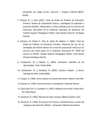 compartida del código escrito. Volumen 1. España: Editorial MCEP.
Sevilla.
7. Chávez, N.; y otros (2001). Tesis de Grado de Profesor de Educación
Primaria. Niveles de comprensión lectora y estrategias de respuesta a
preguntas literales, inferenciales y críticas utilizadas por los alumnos de
Educación Secundaria de la Institución Educativa de Aplicación del
Instituto Superior Pedagógico Público “José Santos Chocano” de Bagua
Grande.
8. Cisneros, M.; Dávila Y.; Díaz, B.; Marín M.; Medina, F. (2005). Tesis de
Grado de Profesor de Educación Primaria. Influencia del uso de las
estrategias del método dolorier en el nivel de comprensión lectora en los
alumnos del cuarto grado de la Institución Educactiva Nº 16785 del
caserío La Florida”. Instituto Superior Pedagógico Público “José Santos
Chocano de Bagua Grande.
9. Condemarín, M. y Medina, A. (2000). Evaluación Auténtica de los
Aprendizajes. Chile: Andrés Bello.
10. Condemarín, M. y Chadwich, M. (2005). Escritura creativa y formal.
Santiago de Chile: Andrés Bello.
11. Cooper, D. (1999). Cómo mejorar la comprensión lectora. Madrid: Visor DIS.
12. Dolorier, R. (1999). Cómo Aumentar su Vocabulario. Colombia: Norma.
13. García del Toro, A.; Quintana, H. (1997). Hablemos de escribir. Puerto Rico:
Ed. Plaza Mayor.
14. Goodman, N. (1990). Maneras de hacer mundos. Madrid. España: Visor.
15. Goodman, K. (1982). El proceso de la lectura: consideraciones a través del
lenguaje y del desarrollo. Mérida – Venezuela: Editorial Venezolana.
 