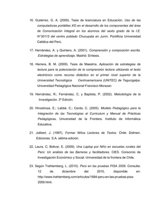16. Gutiérrez, G. A. (2009). Tesis de licenciatura en Educación. Uso de las
computadoras portátiles XO en el desarrollo de los componentes del área
de Comunicación Integral en los alumnos del sexto grado de la I.E.
N°30115 del centro poblado Chucupata en Junín. Pontificia Universidad
Católica del Perú.
17. Hernández, A. y Quintero, A. (2001). Comprensión y composición escrita.
Estrategias de aprendizaje. Madrid: Síntesis.
18. Herrera, B. M. (2009). Tesis de Maestría. Aplicación de estrategias de
lectura para la potenciación de la comprensión lectora utilizando el texto
electrónico como recurso didáctico en el primer nivel superior de la
Universidad Tecnológica Centroamericana (UNITEC) de Tegucigalpa.
Universidad Pedagógica Nacional Francisco Morazan
19. Hernández, R.; Fernández, C. y Baptista, P. (2002). Metodología de la
Investigación. 3º Edición.
20. Hinostroza, E.; Labbé, C.; Cerda, C. (2005). Modelo Pedagógico para la
Integración de las Tecnologías al Curriculum y Manual de Prácticas
Pedagógicas. Universidad de la Frontera. Instituto de Informática
Educativa.
21. Jolibert, J. (1997). Formar Niños Lectores de Textos. Chile: Dolmen.
Ediciones. S.A. sétima edición.
22. Laura, C; Bolivar, E. (2009). Una Laptop por Niño en escuelas rurales del
Perú: Un análisis de las Barreras y facilitadores. CIES. Consorcio de
Investigación Económico y Social. Universidad de la frontera de Chile.
23. Según Trahtemberg, L. (2010). Perú en las pruebas PISA 2009. Consulta:
12 de diciembre del 2010, disponible en:
http://www.trahtemberg.com/articulos/1684-peru-en-las-pruebas-pisa-
2009.html.
 