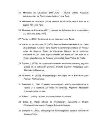 24. Ministerio de Educación. DINFOCAD – UCAD (2001). Fascículo
Autoinstructivo de Comprensión Lectora. Lima, Perú.
25. Ministerio de Educación (2008). Manual del Docente para el Uso de la
Laptop XO. Lima, Perú.
26. Ministerio de Educación (2011). Manual de Aplicación de la computadora
XO en el aula. Lima, Perú.
27. Pinzas, J. (2003). Se aprende a Leer Leyendo. Lima: Tarea.
28. Porras, M. y Chanducas, V. (2006). Tesis de Maestría en Educación. Taller
de Estrategias “Leyfacu” para mejorar la comprensión lectora en niños y
niñas de Segundo Grado de Educación Primaria de la Institución
Educativa Nº 051 “Rosa López Iturralde” del distrito de San Juan de la
Virgen, departamento de Tumbes. Universidad Cesar Vallejo de Trujillo.
29. Puñales, L. (2008). La construcción de textos escritos en primero y segundo
grados de la educación primaria. Instituto Superior Pedagógico Juan
Marinello de Matanzas.
30. Quintana, H. (2005). Psicopedagogía, Psicología de la Educación para
Padres y Profesionales.
31. Rosenblatt, L. (1996). El modelo transaccional: La teoría transaccional de la
lectura y la escritura. En textos en contextos. Argentina: Asociación
internacional de Lectura.
32. Robert, L. (2002). Lecturas sobre crecimiento económico.
33. Salas, S. (2005) Artículo de Investigación: “Aplicando el Método
Construccionista usando Ensayos Activos de Squeak.
34. Sampieri, R. (2003). Metodología de la investigación. Editorial McGraw-Hill
Interamericano.
 