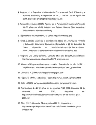 4. Lapeyre, J. – Consultor - Ministerio de Educación del Perú (E-learning y
Software educativo). Comprender las TIC. Consulta: 25 de agosto del
2011, disponible en: Blog http://edutec-peru.org
5. Fundación evolución (2007). Aportes de la Fundación Evolución al Proyecto
OLPC (One per Child) liderado por Educar. Buenos Aires Argentina.
Disponible en: http://fevolucion.org
6. Página oficial del proyecto OLPC (2009) http://www.laptop.org
8. Pérez, J. (2006). Mejora de la Competencia Básica en Lectura para Primaria
y Educación Secundaria Obligatoria. Consultado el 27 de diciembre de
2009, disponible en: http//orientacionandujar.files.wordpress.
com/.../mejorade-la-competencia-de-la-comprension-lectora.doc.
9. Programa Una Laptop por Niño. Consulta 04 de julio del 2011, disponible en:
http://www.perueduca.edu.pe/olpc/OLPC_programa.html
10. Que es el Programa Una Laptop por Niño. Consulta 04 de julio del 2011,
disponible en: http://www.perueduca.edu.pe/olpc/OLPC_quees.htmle
11. Quintana, H. (1993). www.espaciopedagógico.com
12. Papert, S. (2003). Trabajos de Papert. http://www.papert.org/works.html
13. Solé, I. (1994), www.espaciopedagógico.com; www.univerxity.com
14. Trahtemberg, L. (2010). Perú en las pruebas PISA 2009. Consulta: 12 de
diciembre del 2010, disponible en:
http://www.trahtemberg.com/articulos/1684-peru-en-las-pruebas-pisa-
2009.html
15. Olpc. (2012). Consulta: 24 de agosto del 2012, disponible en:
http://www.fayerwayer.com/2008/10/%C2%BFninos-prefieren-sugar-a-
windows-xp/
 