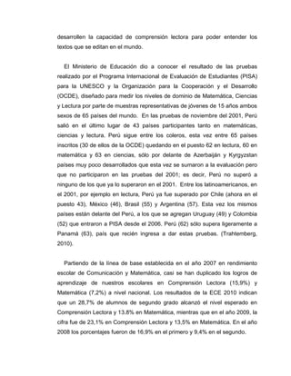 desarrollen la capacidad de comprensión lectora para poder entender los
textos que se editan en el mundo.
El Ministerio de Educación dio a conocer el resultado de las pruebas
realizado por el Programa Internacional de Evaluación de Estudiantes (PISA)
para la UNESCO y la Organización para la Cooperación y el Desarrollo
(OCDE), diseñado para medir los niveles de dominio de Matemática, Ciencias
y Lectura por parte de muestras representativas de jóvenes de 15 años ambos
sexos de 65 países del mundo. En las pruebas de noviembre del 2001, Perú
salió en el último lugar de 43 países participantes tanto en matemáticas,
ciencias y lectura. Perú sigue entre los coleros, esta vez entre 65 países
inscritos (30 de ellos de la OCDE) quedando en el puesto 62 en lectura, 60 en
matemática y 63 en ciencias, sólo por delante de Azerbaiján y Kyrgyzstan
países muy poco desarrollados que esta vez se sumaron a la evaluación pero
que no participaron en las pruebas del 2001; es decir, Perú no superó a
ninguno de los que ya lo superaron en el 2001. Entre los latinoamericanos, en
el 2001, por ejemplo en lectura, Perú ya fue superado por Chile (ahora en el
puesto 43), México (46), Brasil (55) y Argentina (57). Esta vez los mismos
países están delante del Perú, a los que se agregan Uruguay (49) y Colombia
(52) que entraron a PISA desde el 2006. Perú (62) sólo supera ligeramente a
Panamá (63), país que recién ingresa a dar estas pruebas. (Trahtemberg,
2010).
Partiendo de la línea de base establecida en el año 2007 en rendimiento
escolar de Comunicación y Matemática, casi se han duplicado los logros de
aprendizaje de nuestros escolares en Comprensión Lectora (15,9%) y
Matemática (7,2%) a nivel nacional. Los resultados de la ECE 2010 indican
que un 28,7% de alumnos de segundo grado alcanzó el nivel esperado en
Comprensión Lectora y 13.8% en Matemática, mientras que en el año 2009, la
cifra fue de 23,1% en Comprensión Lectora y 13,5% en Matemática. En el año
2008 los porcentajes fueron de 16,9% en el primero y 9,4% en el segundo.
 