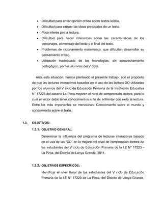  Dificultad para emitir opinión crítica sobre textos leídos.
 Dificultad para extraer las ideas principales de un texto.
 Poco interés por la lectura.
 Dificultad para hacer inferencias sobre las características de los
personajes, el mensaje del texto y el final del texto.
 Problemas de razonamiento matemático, que dificultan desarrollar su
pensamiento crítico.
 Utilización inadecuada de las tecnologías, sin aprovechamiento
pedagógico, por los alumnos del V ciclo.
Ante esta situación, hemos planteado el presente trabajo con el propósito
de que las lecturas interactivas basados en el uso de las laptops XO utilizadas
por los alumnos del V ciclo de Educación Primaria de la Institución Educativa
N° 17223 del caserío La Pirca mejoren el nivel de comprensión lectora, para lo
cual el lector debe tener conocimientos a fin de enfrentar con éxito la lectura.
Entre los más importantes se mencionan: Conocimiento sobre el mundo y
conocimiento sobre el texto.
1.3. OBJETIVOS:
1.3.1. OBJETIVO GENERAL:
Determinar la influencia del programa de lecturas interactivas basado
en el uso de las “XO” en la mejora del nivel de comprensión lectora de
los estudiantes del V ciclo de Educación Primaria de la I.E N° 17223 -
La Pirca, del Distrito de Lonya Grande, 2011.
1.3.2. OBJETIVOS ESPECÍFICOS:
Identificar el nivel literal de los estudiantes del V ciclo de Educación
Primaria de la I.E N° 17223 de La Pirca, del Distrito de Lonya Grande,
 