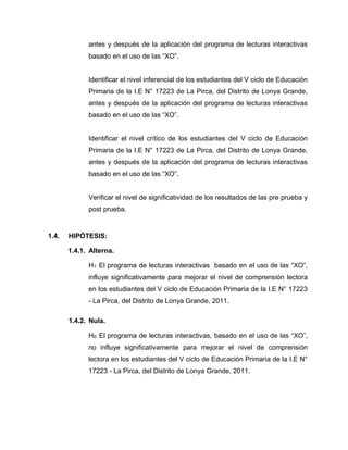 antes y después de la aplicación del programa de lecturas interactivas
basado en el uso de las “XO”.
Identificar el nivel inferencial de los estudiantes del V ciclo de Educación
Primaria de la I.E N° 17223 de La Pirca, del Distrito de Lonya Grande,
antes y después de la aplicación del programa de lecturas interactivas
basado en el uso de las “XO”.
Identificar el nivel crítico de los estudiantes del V ciclo de Educación
Primaria de la I.E N° 17223 de La Pirca, del Distrito de Lonya Grande,
antes y después de la aplicación del programa de lecturas interactivas
basado en el uso de las “XO”.
Verificar el nivel de significatividad de los resultados de las pre prueba y
post prueba.
1.4. HIPÓTESIS:
1.4.1. Alterna.
H1: El programa de lecturas interactivas basado en el uso de las “XO”,
influye significativamente para mejorar el nivel de comprensión lectora
en los estudiantes del V ciclo de Educación Primaria de la I.E N° 17223
- La Pirca, del Distrito de Lonya Grande, 2011.
1.4.2. Nula.
H0: El programa de lecturas interactivas, basado en el uso de las “XO”,
no influye significativamente para mejorar el nivel de comprensión
lectora en los estudiantes del V ciclo de Educación Primaria de la I.E N°
17223 - La Pirca, del Distrito de Lonya Grande, 2011.
 