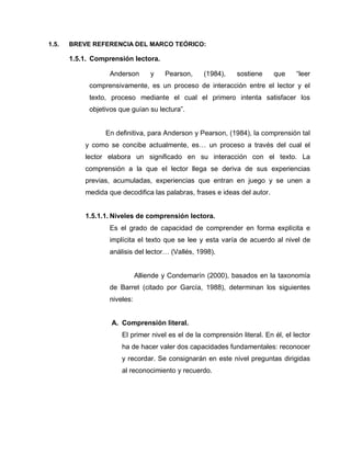 1.5. BREVE REFERENCIA DEL MARCO TEÓRICO:
1.5.1. Comprensión lectora.
Anderson y Pearson, (1984), sostiene que “leer
comprensivamente, es un proceso de interacción entre el lector y el
texto, proceso mediante el cual el primero intenta satisfacer los
objetivos que guían su lectura”.
En definitiva, para Anderson y Pearson, (1984), la comprensión tal
y como se concibe actualmente, es… un proceso a través del cual el
lector elabora un significado en su interacción con el texto. La
comprensión a la que el lector llega se deriva de sus experiencias
previas, acumuladas, experiencias que entran en juego y se unen a
medida que decodifica las palabras, frases e ideas del autor.
1.5.1.1. Niveles de comprensión lectora.
Es el grado de capacidad de comprender en forma explícita e
implícita el texto que se lee y esta varía de acuerdo al nivel de
análisis del lector… (Vallés, 1998).
Alliende y Condemarín (2000), basados en la taxonomía
de Barret (citado por García, 1988), determinan los siguientes
niveles:
A. Comprensión literal.
El primer nivel es el de la comprensión literal. En él, el lector
ha de hacer valer dos capacidades fundamentales: reconocer
y recordar. Se consignarán en este nivel preguntas dirigidas
al reconocimiento y recuerdo.
 