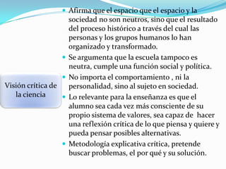  Afirma que el espacio que el espacio y la




Visión crítica de
la ciencia




sociedad no son neutros, sino que el resultado
del proceso histórico a través del cual las
personas y los grupos humanos lo han
organizado y transformado.
Se argumenta que la escuela tampoco es
neutra, cumple una función social y política.
No importa el comportamiento , ni la
personalidad, sino al sujeto en sociedad.
Lo relevante para la enseñanza es que el
alumno sea cada vez más consciente de su
propio sistema de valores, sea capaz de hacer
una reflexión crítica de lo que piensa y quiere y
pueda pensar posibles alternativas.
Metodología explicativa crítica, pretende
buscar problemas, el por qué y su solución.

 