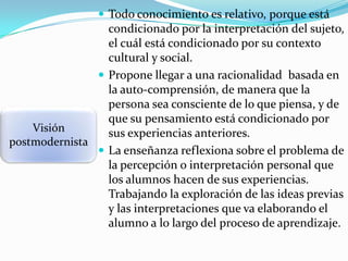  Todo conocimiento es relativo, porque está

condicionado por la interpretación del sujeto,
el cuál está condicionado por su contexto
cultural y social.
 Propone llegar a una racionalidad basada en
la auto-comprensión, de manera que la
persona sea consciente de lo que piensa, y de
que su pensamiento está condicionado por
Visión
sus experiencias anteriores.
postmodernista
 La enseñanza reflexiona sobre el problema de
la percepción o interpretación personal que
los alumnos hacen de sus experiencias.
Trabajando la exploración de las ideas previas
y las interpretaciones que va elaborando el
alumno a lo largo del proceso de aprendizaje.

 