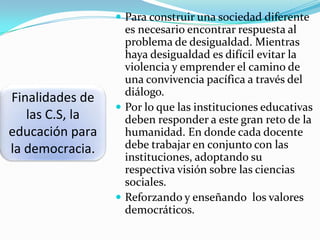  Para construir una sociedad diferente

Finalidades de
las C.S, la
educación para
la democracia.

es necesario encontrar respuesta al
problema de desigualdad. Mientras
haya desigualdad es difícil evitar la
violencia y emprender el camino de
una convivencia pacífica a través del
diálogo.
 Por lo que las instituciones educativas
deben responder a este gran reto de la
humanidad. En donde cada docente
debe trabajar en conjunto con las
instituciones, adoptando su
respectiva visión sobre las ciencias
sociales.
 Reforzando y enseñando los valores
democráticos.

 