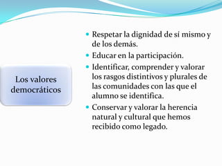  Respetar la dignidad de sí mismo y

Los valores
democráticos

de los demás.
 Educar en la participación.
 Identificar, comprender y valorar
los rasgos distintivos y plurales de
las comunidades con las que el
alumno se identifica.
 Conservar y valorar la herencia
natural y cultural que hemos
recibido como legado.

 
