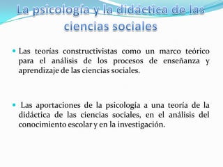  Las teorías constructivistas como un marco teórico

para el análisis de los procesos de enseñanza y
aprendizaje de las ciencias sociales.

 Las aportaciones de la psicología a una teoría de la

didáctica de las ciencias sociales, en el análisis del
conocimiento escolar y en la investigación.

 