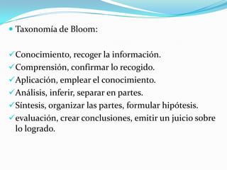  Taxonomía de Bloom:
Conocimiento, recoger la información.
Comprensión, confirmar lo recogido.
Aplicación, emplear el conocimiento.
Análisis, inferir, separar en partes.
Síntesis, organizar las partes, formular hipótesis.
evaluación, crear conclusiones, emitir un juicio sobre
lo logrado.

 