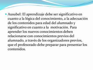  Ausubel: El aprendizaje debe ser significativo en
cuanto a la lógica del conocimiento, a la adecuación

de los contenidos para edad del alumnado y
significativo en cuanto a la motivación. Para
aprender los nuevos conocimientos deben
relacionarse con conocimientos previos del
alumnado, a través de los organizadores previos,
que el profesorado debe preparar para presentar los
contenidos.

 