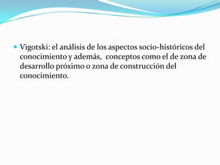  Vigotski: el análisis de los aspectos socio-históricos del

conocimiento y además, conceptos como el de zona de
desarrollo próximo o zona de construcción del
conocimiento.

 