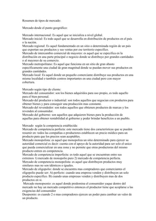 Resumen de tipos de mercado:

Mercado desde el punto geográfico:

Mercado internacional: Es aquel que se inicializa a nivel global.
Mercado inicial: Es todo aquel que se desarrolla en distribución de productos en el país
o la nación.
Mercado regional: Es aquel fundamentado en un sitio o determinada región de un país
que exportan sus productos y sus ventas por ese territorio especifico.
Mercado de intercambio comercial de mayoreo: es aquel que se especifica en la
distribución en una parte principal o negocio donde se distribuye por grandes cantidades
o al mayoreo de su comercio.
Mercado metropolitano: Es aquel que funciona en un sitio de gran abasto
específicamente una ciudad de gran magnitud donde se puedan mover sus productos en
grandes cantidades.
Mercado local: Es aquel donde un pequeño comerciante distribuye sus productos en una
misma localidad o también centros importantes en una ciudad pero con mayor
cobertura.

Mercado según tipo de cliente:
Mercado del consumidor: son los bienes adquiridos para uso propio, es todo aquello
para el bien personal.
Mercado del productor o industrial: son todos aquellos que negocian con productos para
obtener bienes y para conseguir una producción mas constante.
Mercado del revendedor: son todos aquellos que obtienen productos de marcas y los
revenden al consumidor.
Mercado del gobierno: son aquellos que adquieren bienes para la producción de
aquellas para obtener rentabilidad al gobierno y poder brindar beneficios a un pueblo.

Mercado según la competencia establecida:
Mercado de competencia perfecta: este mercado tiene dos características que se pueden
resumir en: todos las compañías o productores establecen un precio módico para un
producto para que los precios sean aceptables.
Mercado monopolista: es aquel que monopoliza un sitio determinado para ejercer su
autoridad comercial es decir: cuenta con el apoyo de la autoridad para ser solo el unico
que pueda comercializar en una zona y no permite que otras productoras del mismo
producto entren en competencia.
Mercado de competencia imperfecta: es todo aquel que se encuentran entre sus
extremos 1) mercado de monopolio puro 2) mercado de competencia perfecta.
Mercado de competencia monopolista: es aquel que distribuyen productos muy
similares mas no son idénticos o iguales.
Mercado de oligopolio: donde se encuentra mas compradores que comerciantes el
oligopolio puede ser: A) perfecto: cuando una empresa venden y distribuyen un solo
producto especifico. B) cuando unas empresas venden y distribuyen mas de dos
productos en si.
 Mercado monopsonio: es aquel donde predomina el consumidor yaque dentro del
mercado no hay un mercado competitivo entonces el productor tiene que acoplarse a las
exigencias del consumidor
Duopsonio: es cuando 2 o mas compradores ejercen un poder para cambiar un valor de
un producto.
 