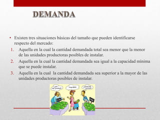 • Existen tres situaciones básicas del tamaño que pueden identificarse
respecto del mercado:
1. Aquella en la cual la cantidad demandada total sea menor que la menor
de las unidades productoras posibles de instalar.
2. Aquella en la cual la cantidad demandada sea igual a la capacidad mínima
que se puede instalar.
3. Aquella en la cual la cantidad demandada sea superior a la mayor de las
unidades productoras posibles de instalar.
 