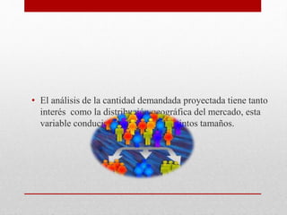 • El análisis de la cantidad demandada proyectada tiene tanto
interés como la distribución geográfica del mercado, esta
variable conducirá a seleccionar distintos tamaños.
 