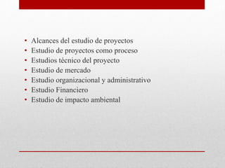 • Alcances del estudio de proyectos
• Estudio de proyectos como proceso
• Estudios técnico del proyecto
• Estudio de mercado
• Estudio organizacional y administrativo
• Estudio Financiero
• Estudio de impacto ambiental
 