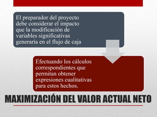 MAXIMIZACIÓN DEL VALOR ACTUAL NETO
El preparador del proyecto
debe considerar el impacto
que la modificación de
variables significativas
generaría en el flujo de caja
Efectuando los cálculos
correspondientes que
permitan obtener
expresiones cualitativas
para estos hechos.
 
