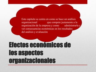 Efectos económicos de
los aspectos
organizacionales
• Este capitulo se centra en como se hace un análisis
organizacional que compete justamente a la
organización de la empresa y como administrarla y
ver consecuencias económicas en los resultados
del análisis y evaluación
 