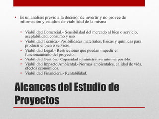 Alcances del Estudio de
Proyectos
• Es un análisis previo a la decisión de invertir y no provee de
información y estudios de viabilidad de la misma
• Viabilidad Comercial.- Sensibilidad del mercado al bien o servicio,
aceptabilidad, consumo y uso
• Viabilidad Técnica.- Posibilidades materiales, físicas y químicas para
producir el bien o servicio.
• Viabilidad Legal.- Restricciones que puedan impedir el
funcionamiento del proyecto.
• Viabilidad Gestión.- Capacidad administrativa mínima posible.
• Viabilidad Impacto Ambiental.- Normas ambientales, calidad de vida,
efectos económicos.
• Viabilidad Financiera.- Rentabilidad.
 