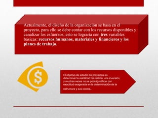 • Actualmente, el diseño de la organización se basa en el
proyecto, para ello se debe contar con los recursos disponibles y
canalizar los esfuerzos, esto se lograría con tres variables
básicas: recursos humanos, materiales y financieros y los
planes de trabajo.
El objetivo de estudio de proyectos es
determinar la viabilidad de realizar una inversión,
y muchas veces no se podrá justificar con
exactitud exagerada en la determinación de la
estructura y sus costos.
 