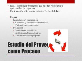 Estudio del Proyecto
como Proceso
• Idea.- Identificar problemas que puedan resolverse u
oportunidad de negocios.
• Pre inversión.- Se realiza estudios de factibilidad.
• Etapas:
• Formulación y Preparación
• Obtención y creación de información
• Flujos de caja proyectados
• Evaluación
• Medición de rentabilidad
• Análisis variables cualitativas
• Sensibilización del proyecto
 