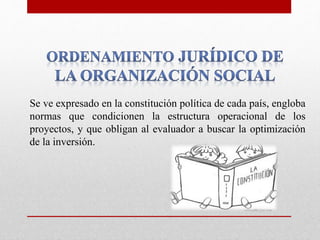 Se ve expresado en la constitución política de cada país, engloba
normas que condicionen la estructura operacional de los
proyectos, y que obligan al evaluador a buscar la optimización
de la inversión.
 