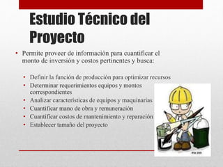 Estudio Técnico del
Proyecto
• Permite proveer de información para cuantificar el
monto de inversión y costos pertinentes y busca:
• Definir la función de producción para optimizar recursos
• Determinar requerimientos equipos y montos
correspondientes
• Analizar características de equipos y maquinarias
• Cuantificar mano de obra y remuneración
• Cuantificar costos de mantenimiento y reparación
• Establecer tamaño del proyecto
 