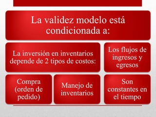 La validez modelo está
condicionada a:
La inversión en inventarios
depende de 2 tipos de costos:
Compra
(orden de
pedido)
Manejo de
inventarios
Los flujos de
ingresos y
egresos
Son
constantes en
el tiempo
 